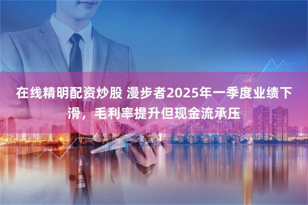 在线精明配资炒股 漫步者2025年一季度业绩下滑，毛利率提升但现金流承压