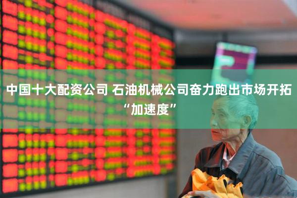 中国十大配资公司 石油机械公司奋力跑出市场开拓“加速度”