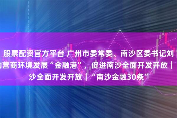 股票配资官方平台 广州市委常委、南沙区委书记刘炜：以“更优”的营商环境发展“金融港”，促进南沙全面开发开放｜“南沙金融30条”