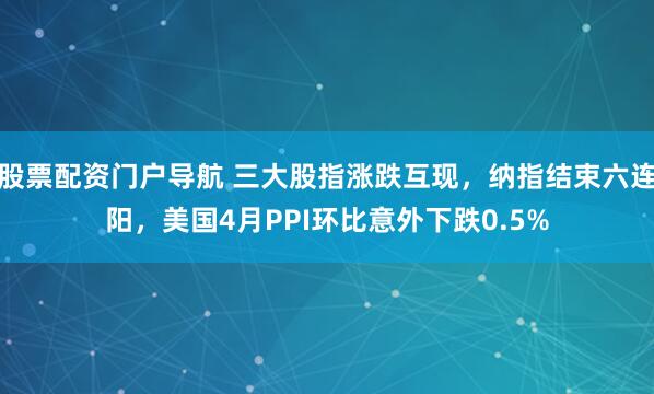 股票配资门户导航 三大股指涨跌互现，纳指结束六连阳，美国4月PPI环比意外下跌0.5%