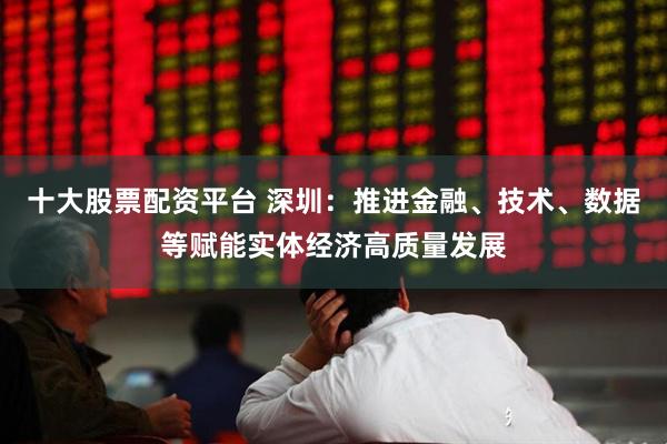 十大股票配资平台 深圳：推进金融、技术、数据等赋能实体经济高质量发展