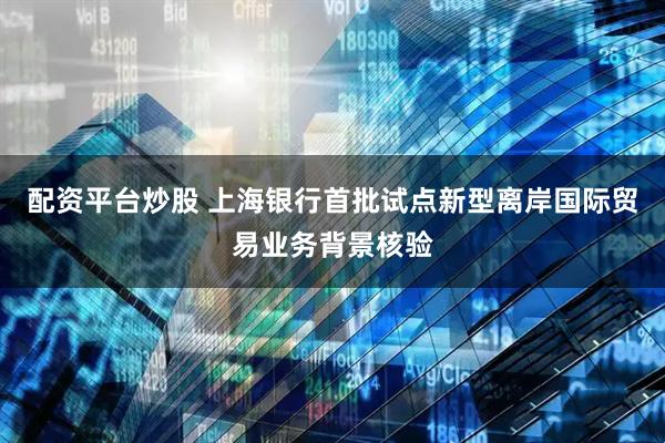 配资平台炒股 上海银行首批试点新型离岸国际贸易业务背景核验