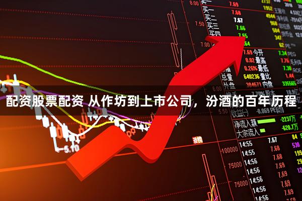 配资股票配资 从作坊到上市公司，汾酒的百年历程