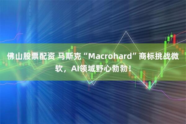佛山股票配资 马斯克“Macrohard”商标挑战微软，AI领域野心勃勃！