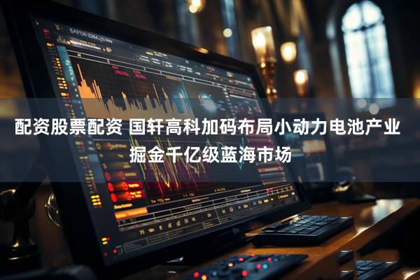 配资股票配资 国轩高科加码布局小动力电池产业 掘金千亿级蓝海市场