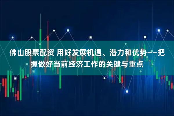 佛山股票配资 用好发展机遇、潜力和优势——把握做好当前经济工作的关键与重点
