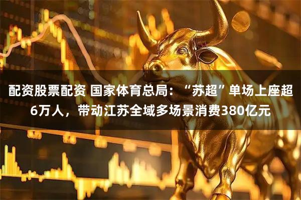配资股票配资 国家体育总局：“苏超”单场上座超6万人，带动江苏全域多场景消费380亿元