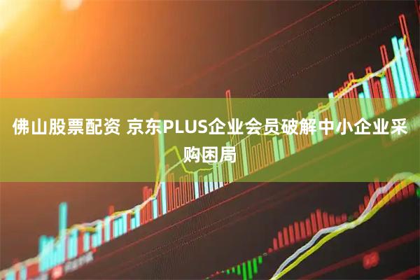 佛山股票配资 京东PLUS企业会员破解中小企业采购困局