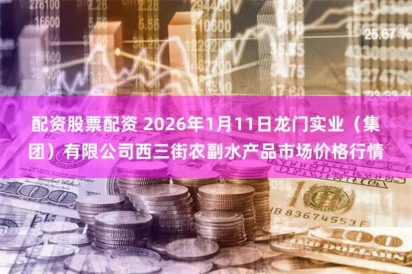 配资股票配资 2026年1月11日龙门实业（集团）有限公司西三街农副水产品市场价格行情