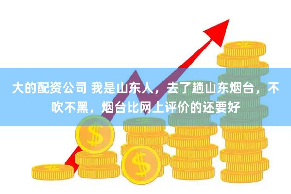 大的配资公司 我是山东人，去了趟山东烟台，不吹不黑，烟台比网上评价的还要好