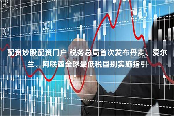 配资炒股配资门户 税务总局首次发布丹麦、爱尔兰、阿联酋全球最低税国别实施指引