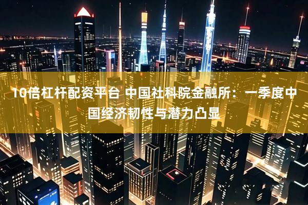 10倍杠杆配资平台 中国社科院金融所：一季度中国经济韧性与潜力凸显
