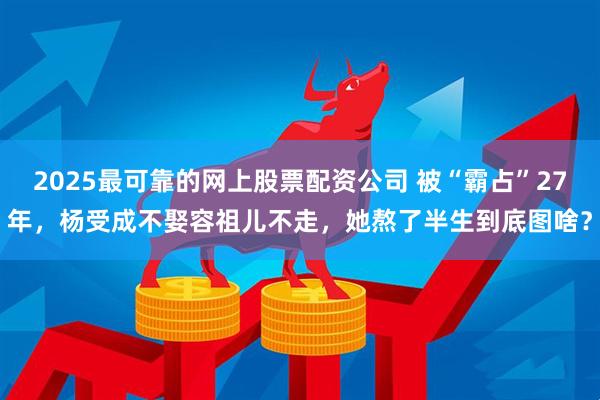 2025最可靠的网上股票配资公司 被“霸占”27年，杨受成不娶容祖儿不走，她熬了半生到底图啥？