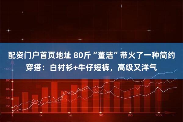 配资门户首页地址 80斤“董洁”带火了一种简约穿搭：白衬衫+牛仔短裤，高级又洋气