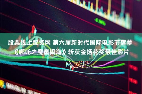 股票线上配资网 第六届新时代国际电影节落幕 《哪吒之魔童闹海》斩获金扬花奖最佳影片