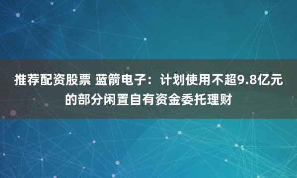 推荐配资股票 蓝箭电子：计划使用不超9.8亿元的部分闲置自有资金委托理财