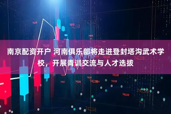 南京配资开户 河南俱乐部将走进登封塔沟武术学校，开展青训交流与人才选拔
