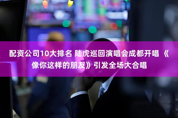 配资公司10大排名 陆虎巡回演唱会成都开唱 《像你这样的朋友》引发全场大合唱